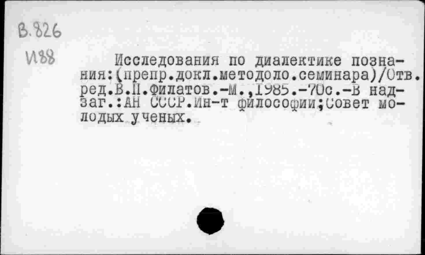 ﻿6.Ш
Исследования по диалектике познания: (препр.докл.методело.семинара;/Отв. ред.В.11.Филатов.-м. ,1Уй5.-70с.-15 над-заг.:АН СООР.ин-т филосодии;иовет молодых ученых.